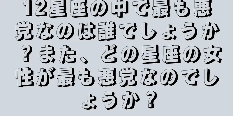 12星座の中で最も悪党なのは誰でしょうか？また、どの星座の女性が最も悪党なのでしょうか？