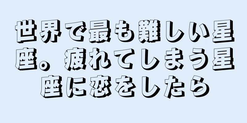 世界で最も難しい星座。疲れてしまう星座に恋をしたら