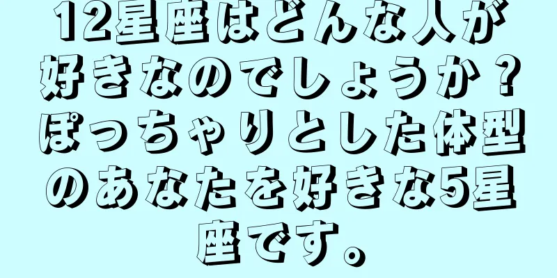 12星座はどんな人が好きなのでしょうか？ぽっちゃりとした体型のあなたを好きな5星座です。