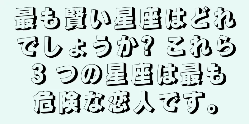 最も賢い星座はどれでしょうか? これら 3 つの星座は最も危険な恋人です。