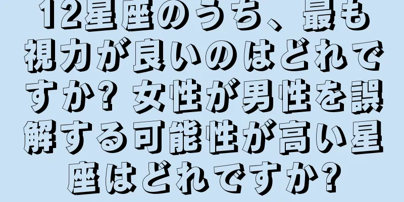 12星座のうち、最も視力が良いのはどれですか? 女性が男性を誤解する可能性が高い星座はどれですか?