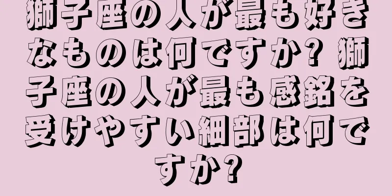 獅子座の人が最も好きなものは何ですか? 獅子座の人が最も感銘を受けやすい細部は何ですか?