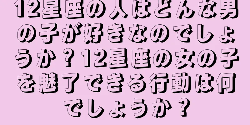 12星座の人はどんな男の子が好きなのでしょうか？12星座の女の子を魅了できる行動は何でしょうか？