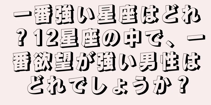 一番強い星座はどれ？12星座の中で、一番欲望が強い男性はどれでしょうか？