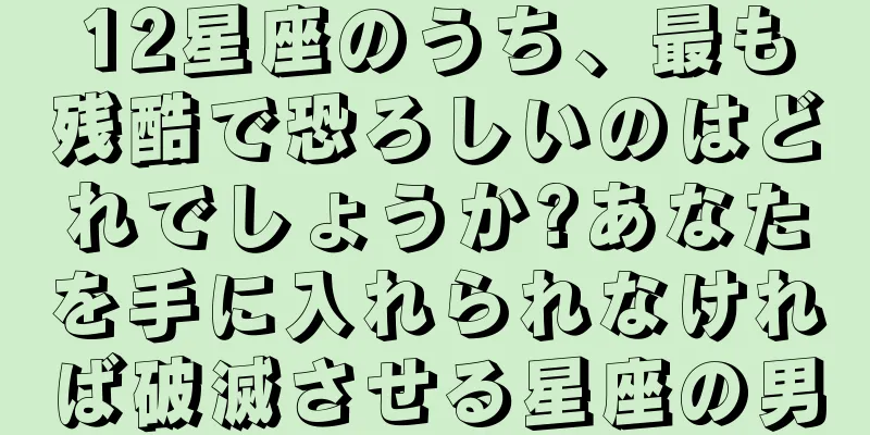 12星座のうち、最も残酷で恐ろしいのはどれでしょうか?あなたを手に入れられなければ破滅させる星座の男