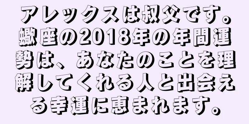 アレックスは叔父です。蠍座の2018年の年間運勢は、あなたのことを理解してくれる人と出会える幸運に恵まれます。