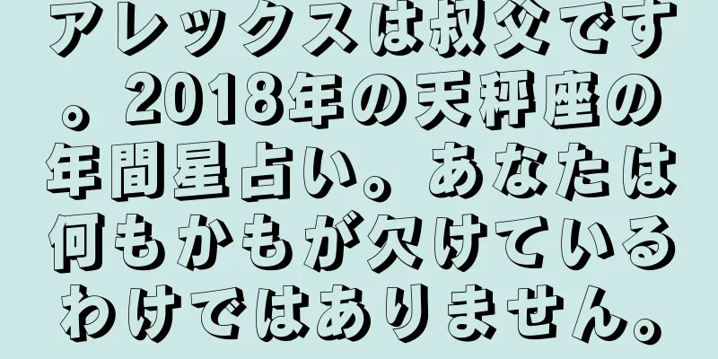 アレックスは叔父です。2018年の天秤座の年間星占い。あなたは何もかもが欠けているわけではありません。