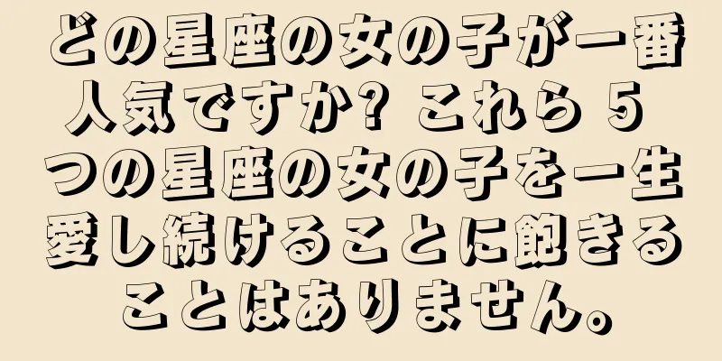 どの星座の女の子が一番人気ですか? これら 5 つの星座の女の子を一生愛し続けることに飽きることはありません。