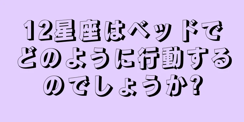 12星座はベッドでどのように行動するのでしょうか?
