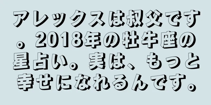 アレックスは叔父です。2018年の牡牛座の星占い。実は、もっと幸せになれるんです。