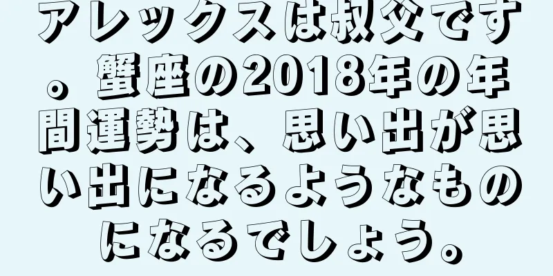 アレックスは叔父です。蟹座の2018年の年間運勢は、思い出が思い出になるようなものになるでしょう。