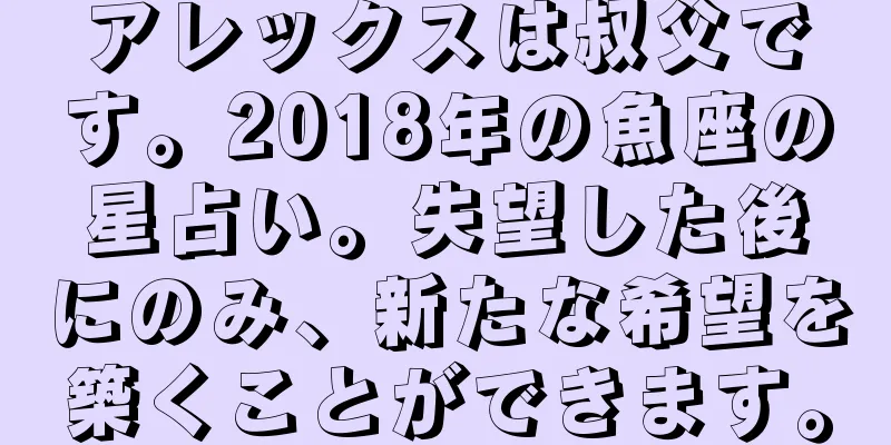 アレックスは叔父です。2018年の魚座の星占い。失望した後にのみ、新たな希望を築くことができます。