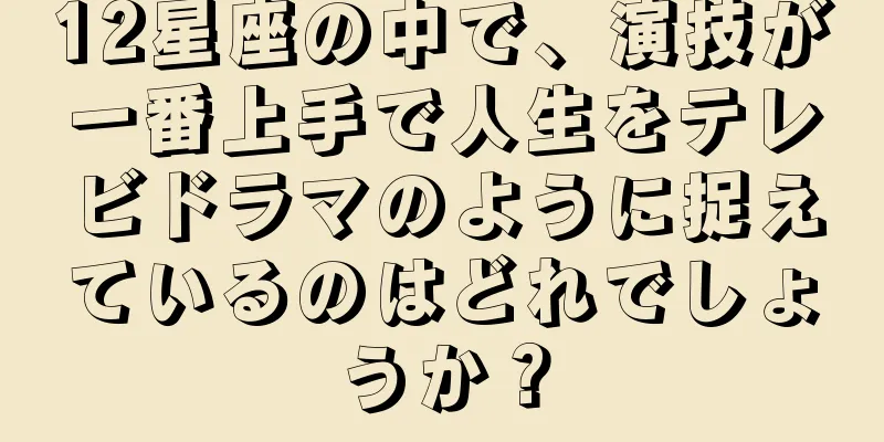 12星座の中で、演技が一番上手で人生をテレビドラマのように捉えているのはどれでしょうか？