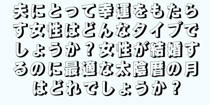 夫にとって幸運をもたらす女性はどんなタイプでしょうか？女性が結婚するのに最適な太陰暦の月はどれでしょうか？