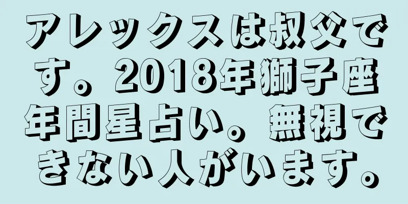 アレックスは叔父です。2018年獅子座年間星占い。無視できない人がいます。