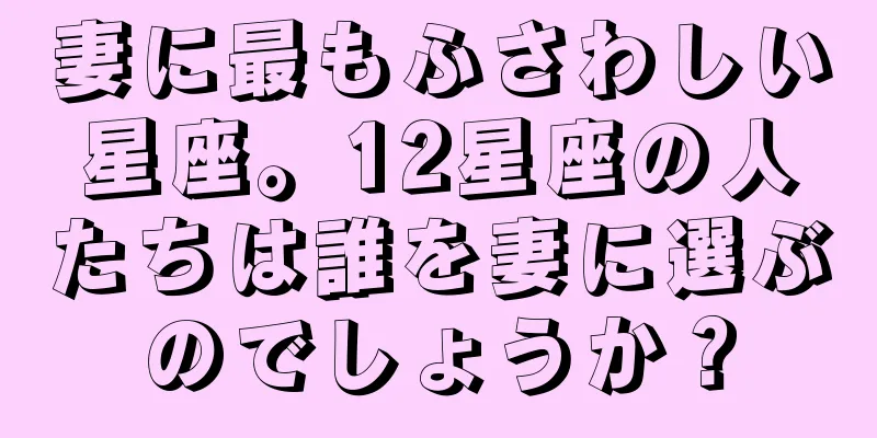 妻に最もふさわしい星座。12星座の人たちは誰を妻に選ぶのでしょうか？