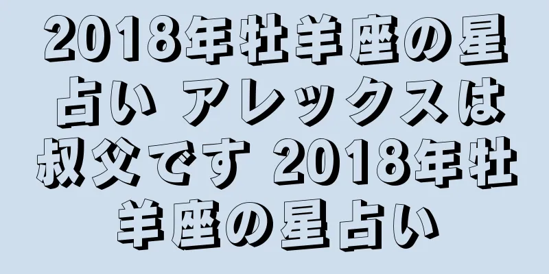 2018年牡羊座の星占い アレックスは叔父です 2018年牡羊座の星占い