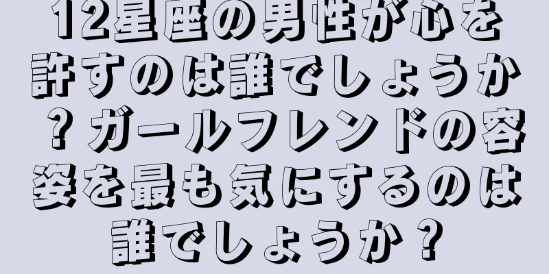 12星座の男性が心を許すのは誰でしょうか？ガールフレンドの容姿を最も気にするのは誰でしょうか？