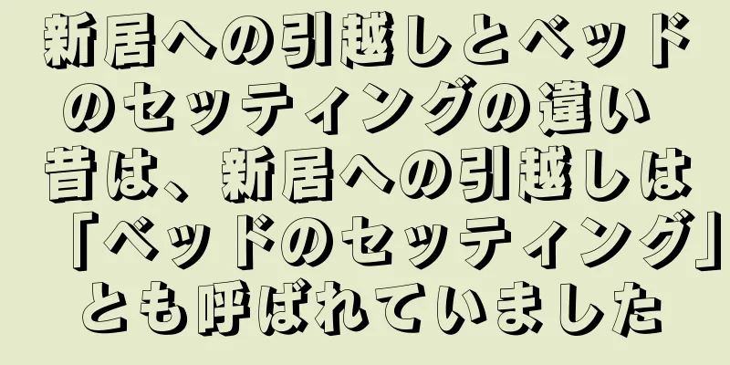 新居への引越しとベッドのセッティングの違い 昔は、新居への引越しは「ベッドのセッティング」とも呼ばれていました