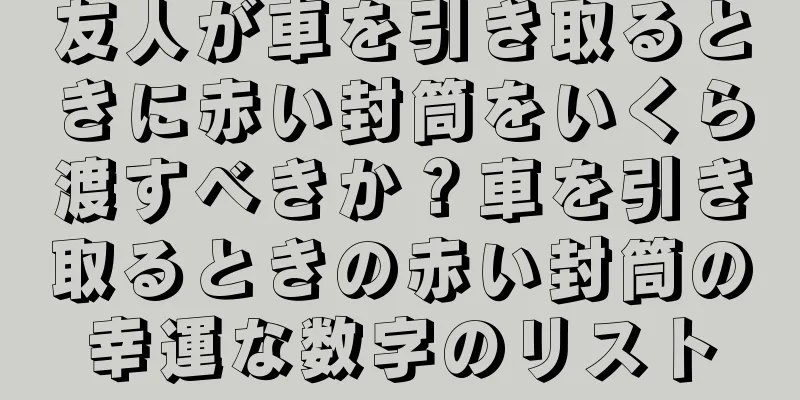 友人が車を引き取るときに赤い封筒をいくら渡すべきか？車を引き取るときの赤い封筒の幸運な数字のリスト