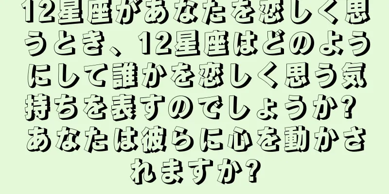 12星座があなたを恋しく思うとき、12星座はどのようにして誰かを恋しく思う気持ちを表すのでしょうか? あなたは彼らに心を動かされますか?