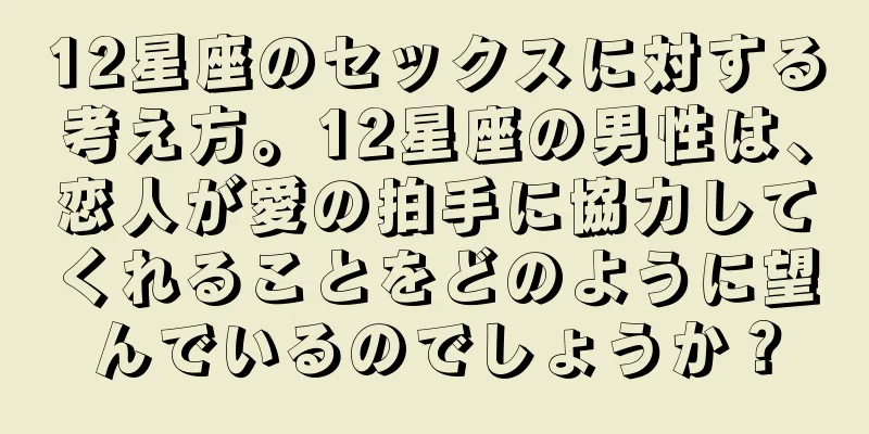 12星座のセックスに対する考え方。12星座の男性は、恋人が愛の拍手に協力してくれることをどのように望んでいるのでしょうか？