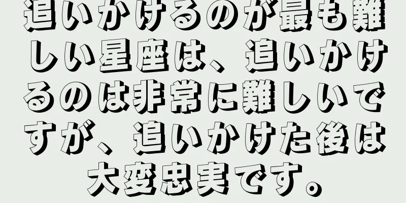 追いかけるのが最も難しい星座は、追いかけるのは非常に難しいですが、追いかけた後は大変忠実です。