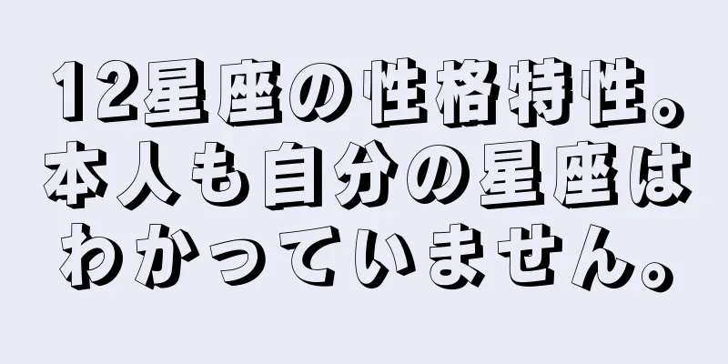 12星座の性格特性。本人も自分の星座はわかっていません。