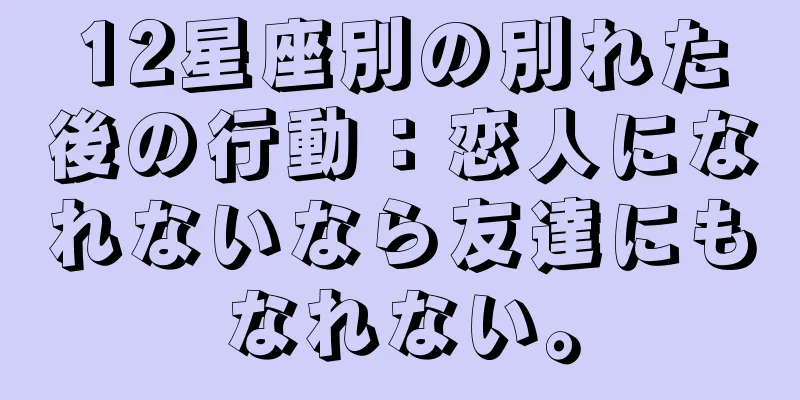 12星座別の別れた後の行動：恋人になれないなら友達にもなれない。