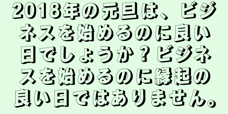 2018年の元旦は、ビジネスを始めるのに良い日でしょうか？ビジネスを始めるのに縁起の良い日ではありません。