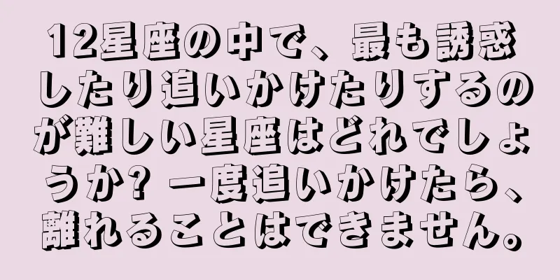 12星座の中で、最も誘惑したり追いかけたりするのが難しい星座はどれでしょうか? 一度追いかけたら、離れることはできません。