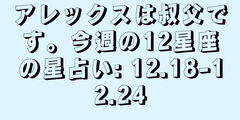 アレックスは叔父です。今週の12星座の星占い: 12.18-12.24