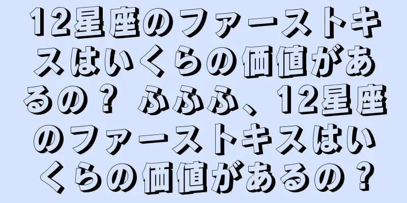 12星座のファーストキスはいくらの価値があるの？ ふふふ、12星座のファーストキスはいくらの価値があるの？
