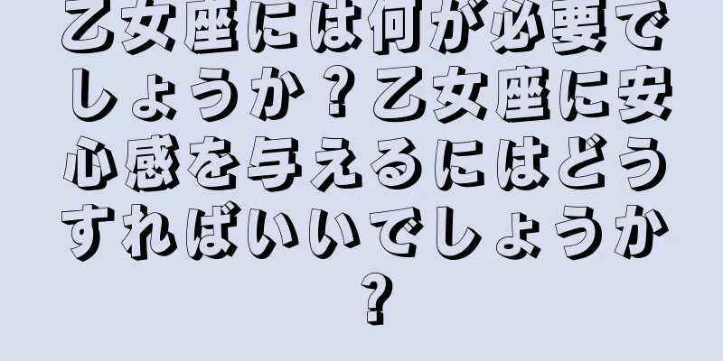 乙女座には何が必要でしょうか？乙女座に安心感を与えるにはどうすればいいでしょうか？