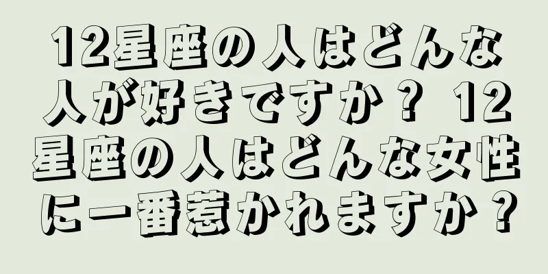 12星座の人はどんな人が好きですか？ 12星座の人はどんな女性に一番惹かれますか？