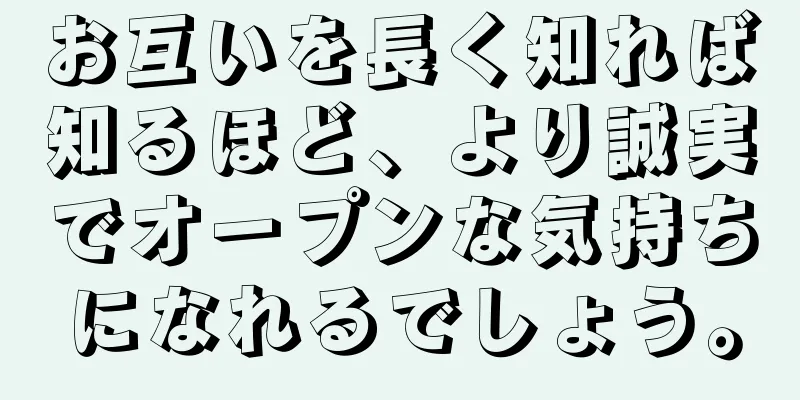 お互いを長く知れば知るほど、より誠実でオープンな気持ちになれるでしょう。
