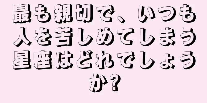 最も親切で、いつも人を苦しめてしまう星座はどれでしょうか?