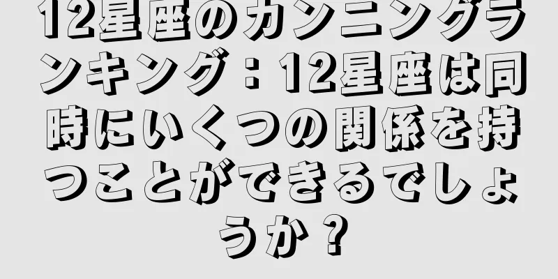 12星座のカンニングランキング：12星座は同時にいくつの関係を持つことができるでしょうか？