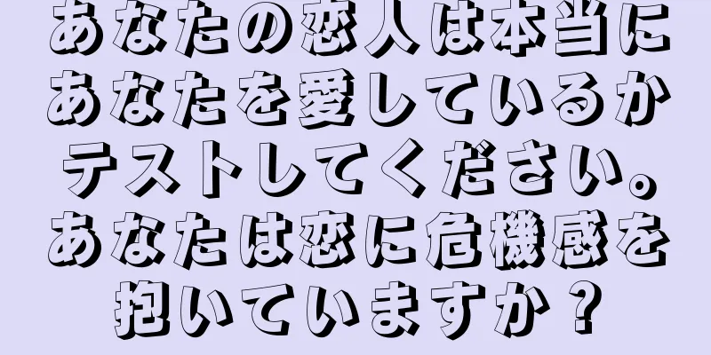 あなたの恋人は本当にあなたを愛しているかテストしてください。あなたは恋に危機感を抱いていますか？