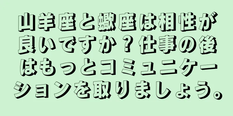 山羊座と蠍座は相性が良いですか？仕事の後はもっとコミュニケーションを取りましょう。