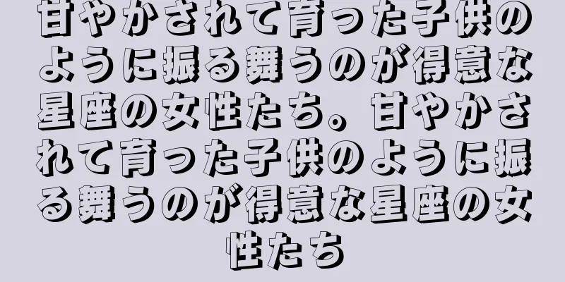 甘やかされて育った子供のように振る舞うのが得意な星座の女性たち。甘やかされて育った子供のように振る舞うのが得意な星座の女性たち