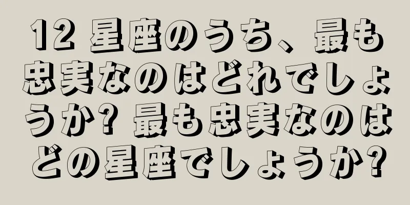 12 星座のうち、最も忠実なのはどれでしょうか? 最も忠実なのはどの星座でしょうか?