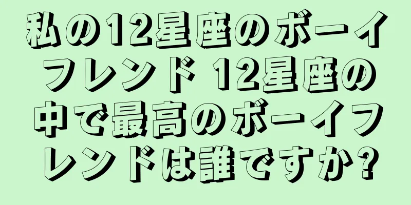 私の12星座のボーイフレンド 12星座の中で最高のボーイフレンドは誰ですか?