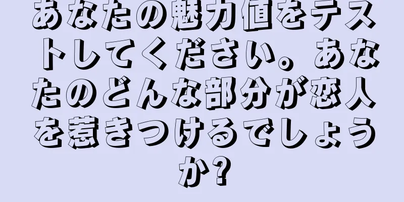 あなたの魅力値をテストしてください。あなたのどんな部分が恋人を惹きつけるでしょうか?