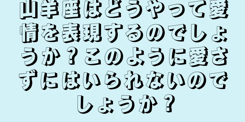 山羊座はどうやって愛情を表現するのでしょうか？このように愛さずにはいられないのでしょうか？