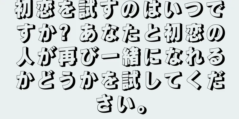 初恋を試すのはいつですか? あなたと初恋の人が再び一緒になれるかどうかを試してください。