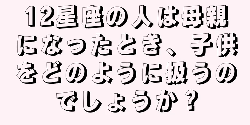 12星座の人は母親になったとき、子供をどのように扱うのでしょうか？