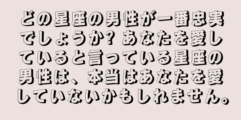 どの星座の男性が一番忠実でしょうか? あなたを愛していると言っている星座の男性は、本当はあなたを愛していないかもしれません。