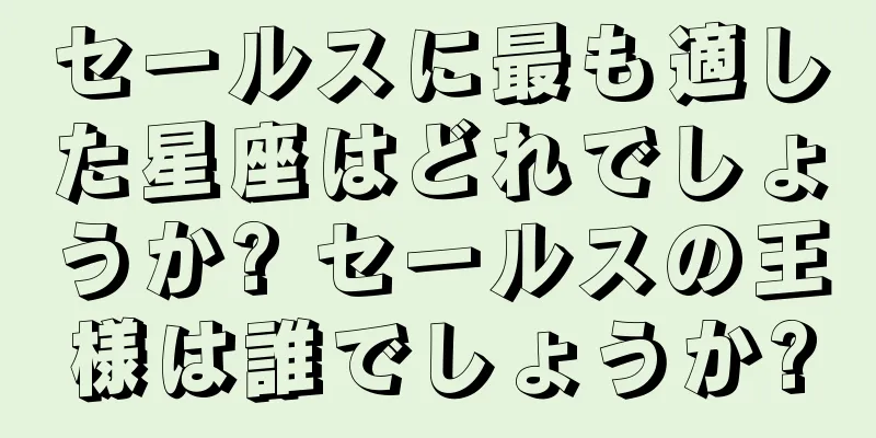 セールスに最も適した星座はどれでしょうか? セールスの王様は誰でしょうか?
