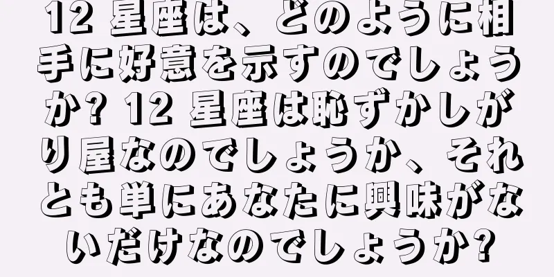 12 星座は、どのように相手に好意を示すのでしょうか? 12 星座は恥ずかしがり屋なのでしょうか、それとも単にあなたに興味がないだけなのでしょうか?